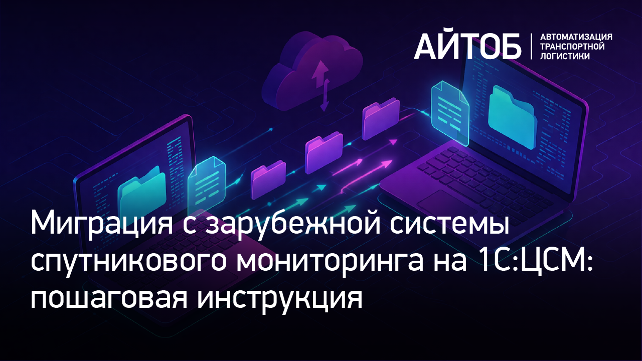 Миграция с зарубежной системы спутникового мониторинга на 1С:ЦСМ – пошаговая инструкция